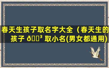 春天生孩子取名字大全（春天生的孩子 🌳 取小名(男女都通用)）